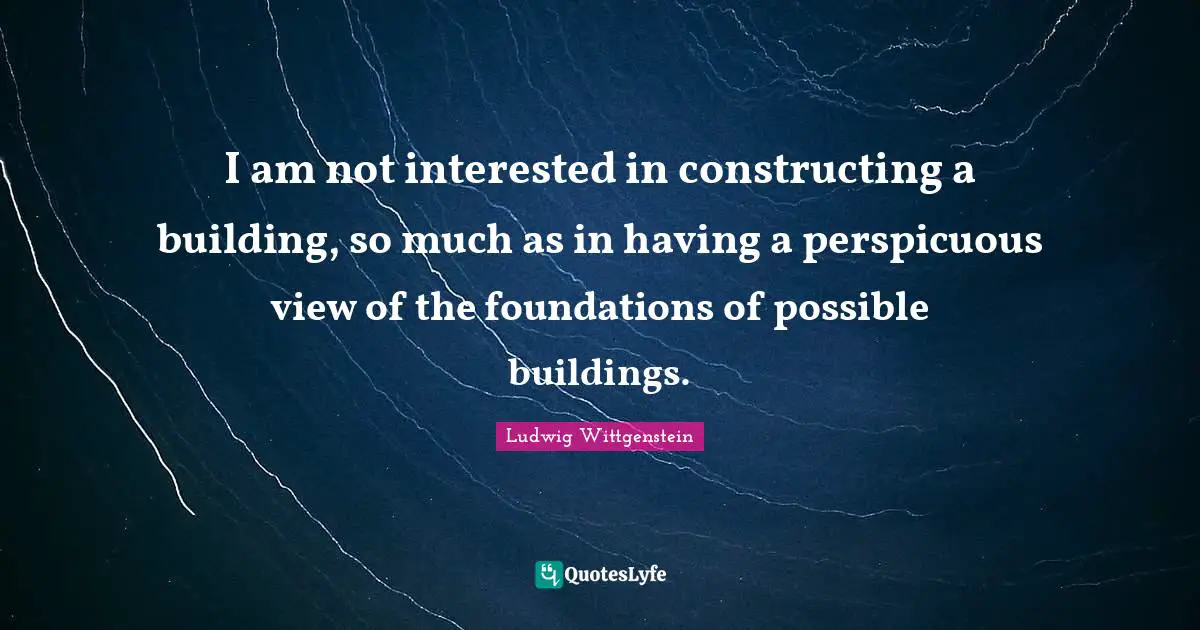 I am not interested in constructing a building, so much as in having a perspicuous view of the foundations of possible buildings.