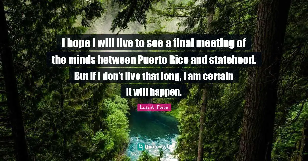 I hope I will live to see a final meeting of the minds between Puerto Rico and statehood. But if I don’t live that long, I am certain it will happen.