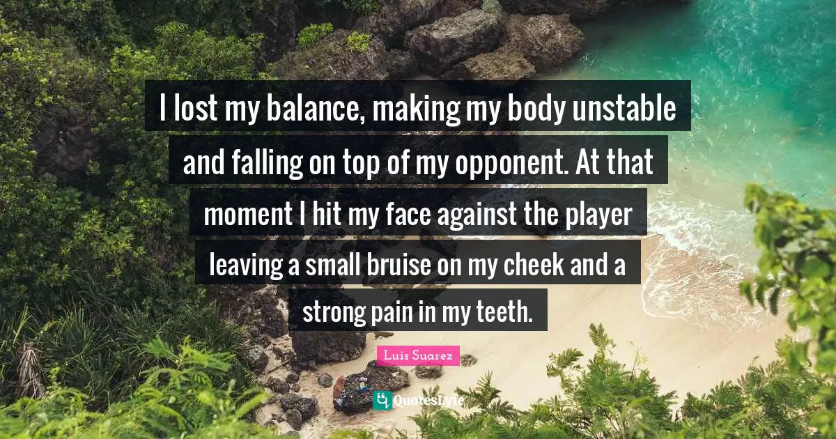 I lost my balance, making my body unstable and falling on top of my opponent. At that moment I hit my face against the player leaving a small bruise on my cheek and a strong pain in my teeth.