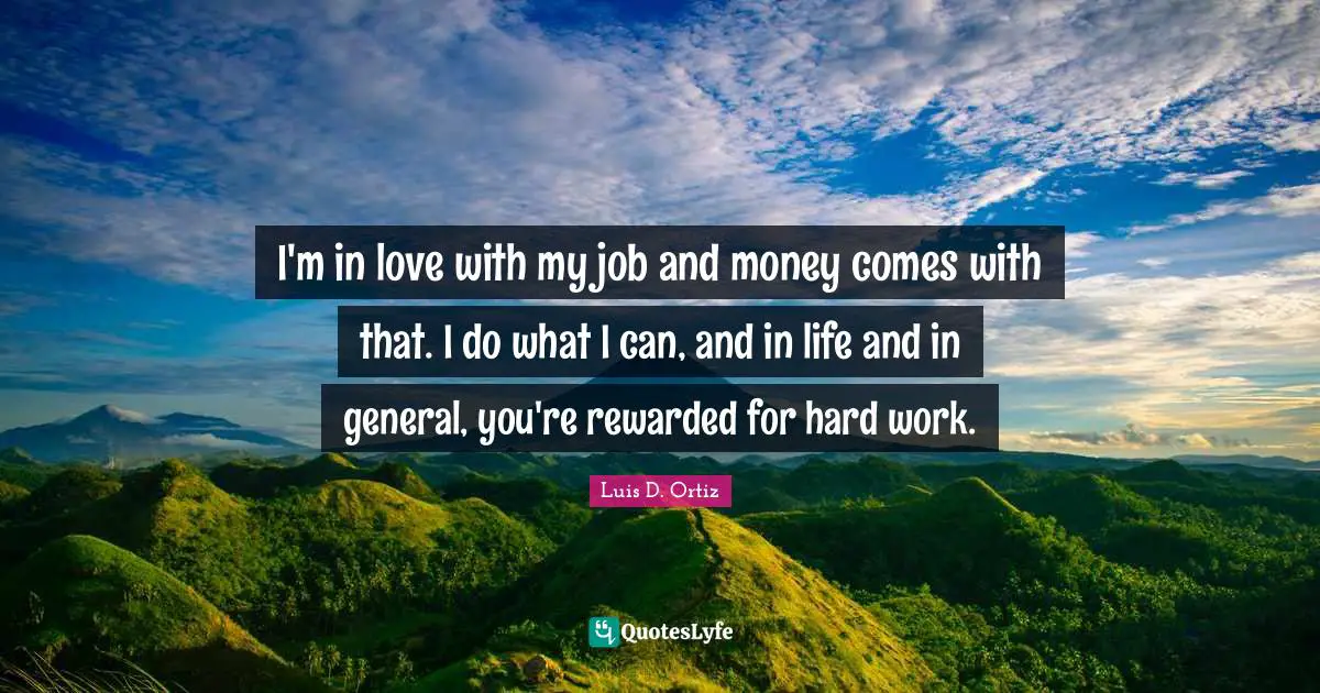 I'm in love with my job and money comes with that. I do what I can, and in life and in general, you're rewarded for hard work.