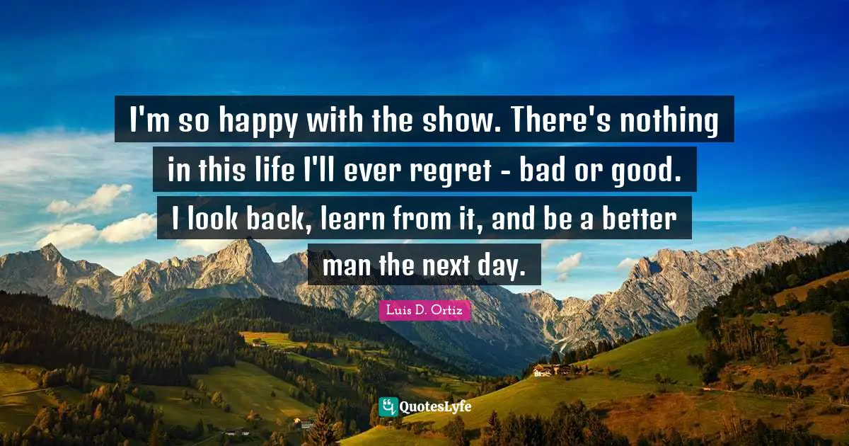 I'm so happy with the show. There's nothing in this life I'll ever regret - bad or good. I look back, learn from it, and be a better man the next day.