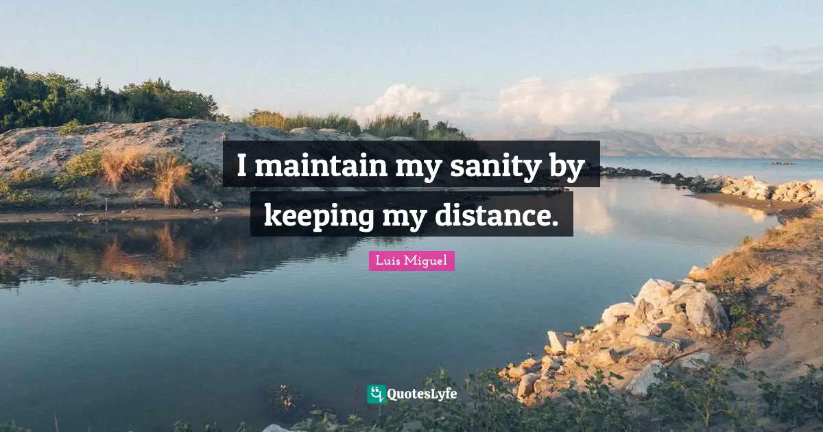I maintain my sanity by keeping my distance.