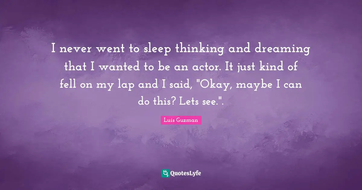 I never went to sleep thinking and dreaming that I wanted to be an actor. It just kind of fell on my lap and I said, "Okay, maybe I can do this? Lets see.".