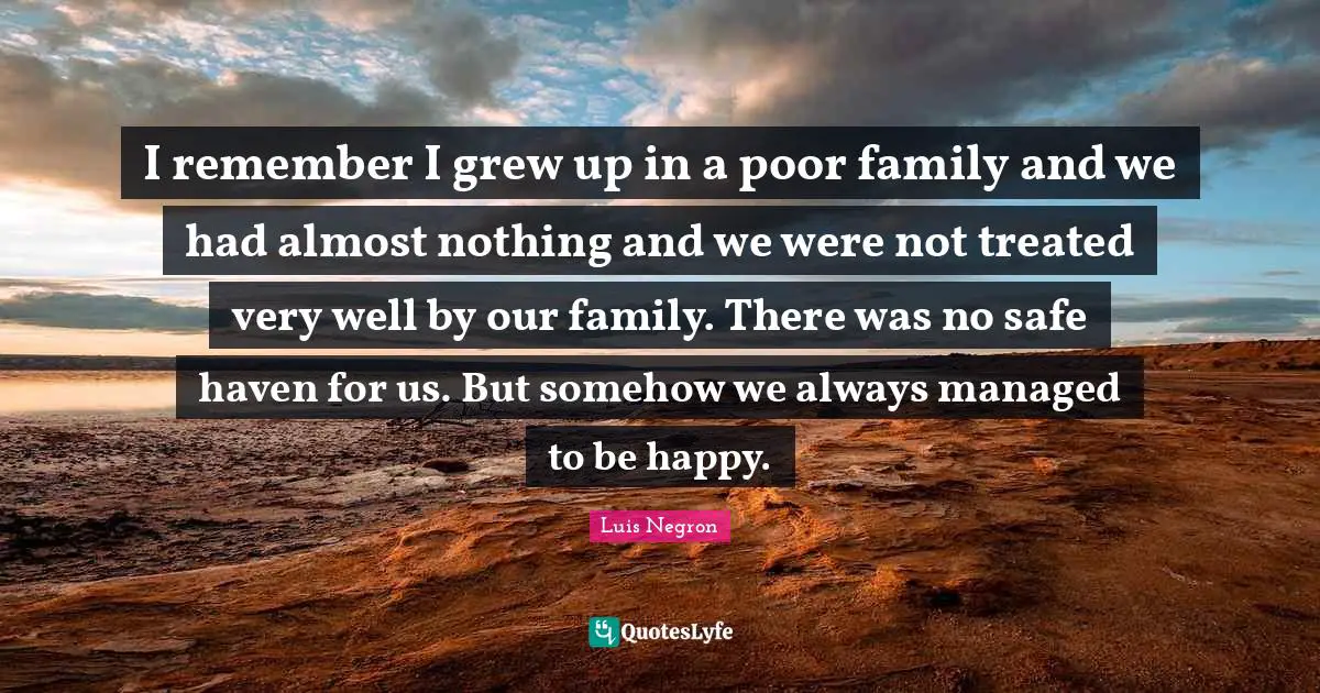 I remember I grew up in a poor family and we had almost nothing and we were not treated very well by our family. There was no safe haven for us. But somehow we always managed to be happy.