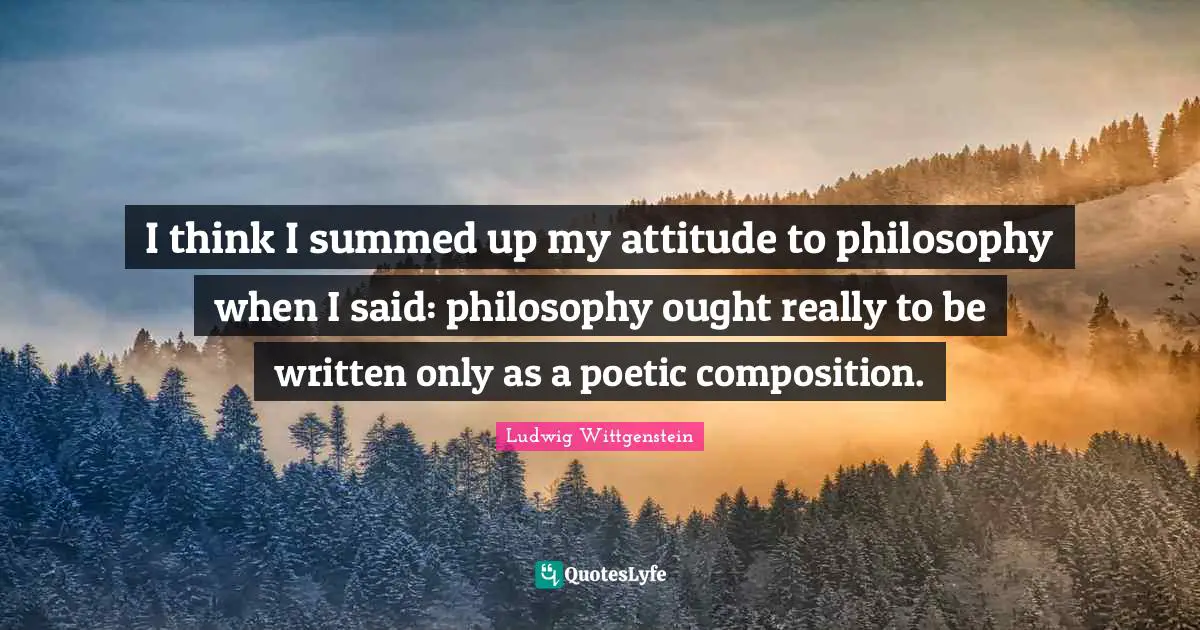 I think I summed up my attitude to philosophy when I said: philosophy ought really to be written only as a poetic composition.