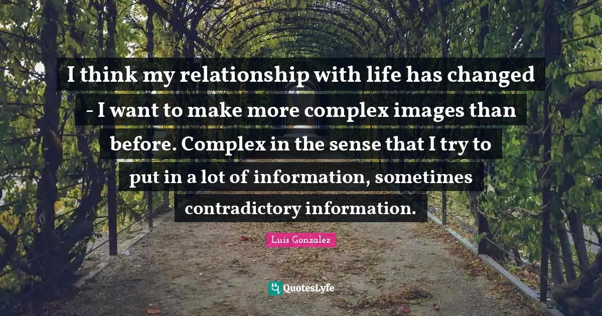 I think my relationship with life has changed - I want to make more complex images than before. Complex in the sense that I try to put in a lot of information, sometimes contradictory information.