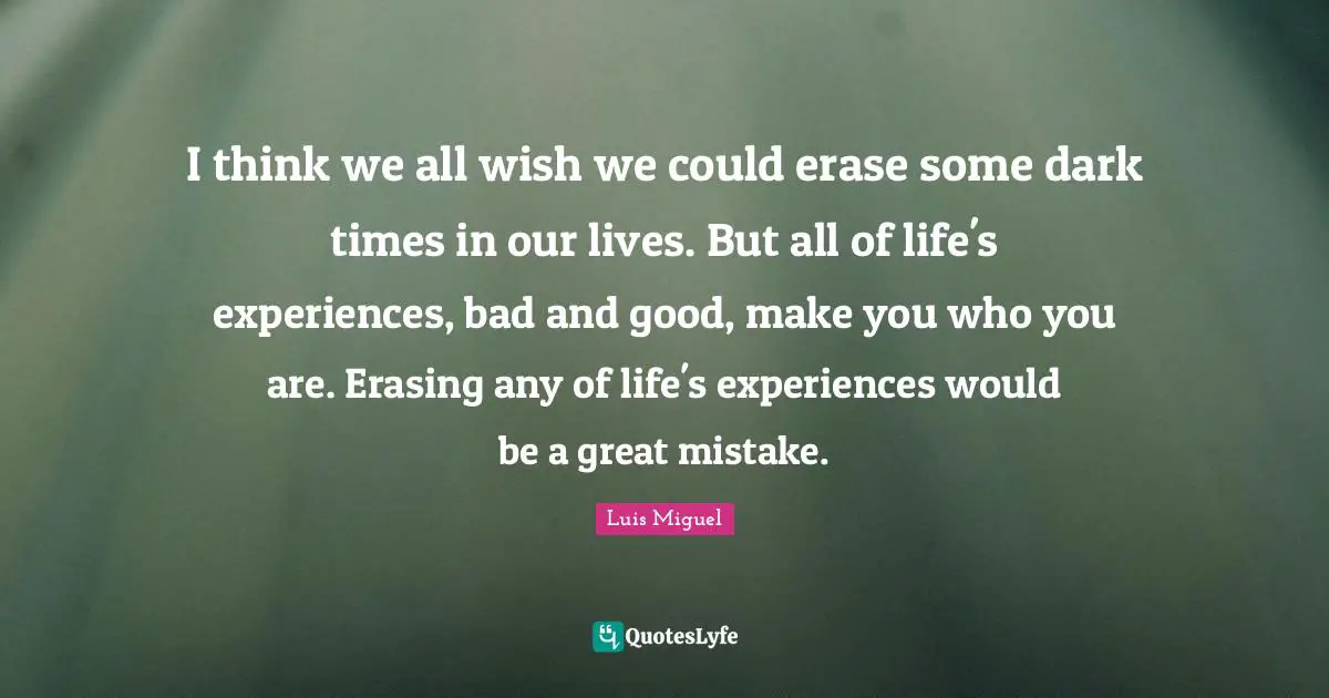 I think we all wish we could erase some dark times in our lives. But all of life's experiences, bad and good, make you who you are. Erasing any of life's experiences would be a great mistake.