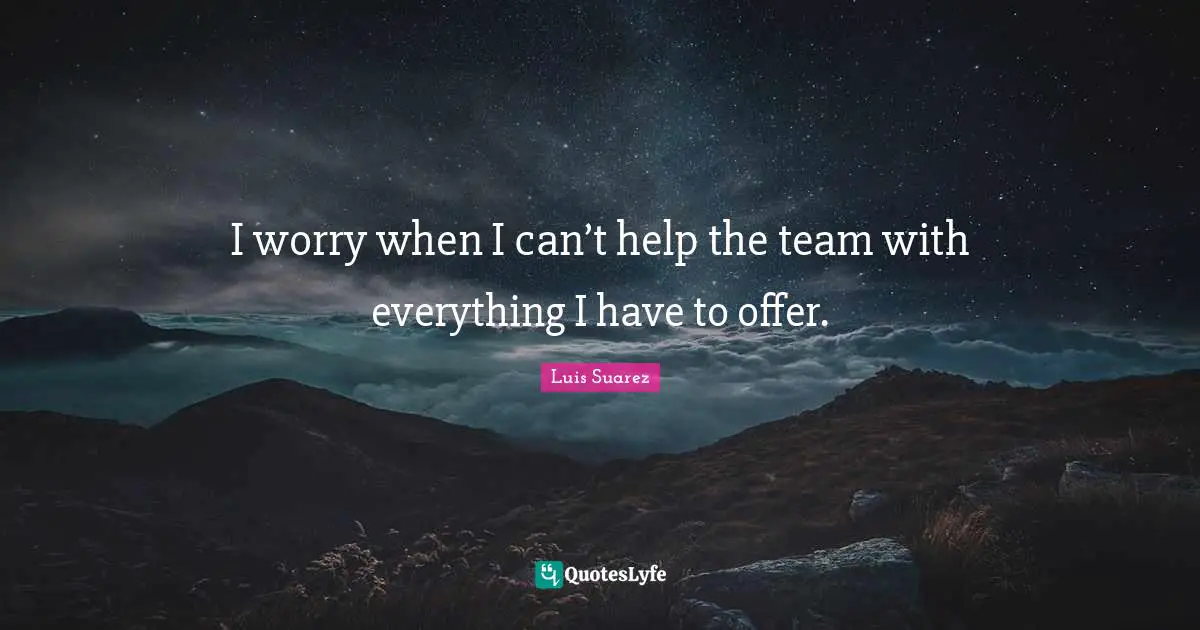 I worry when I can’t help the team with everything I have to offer.