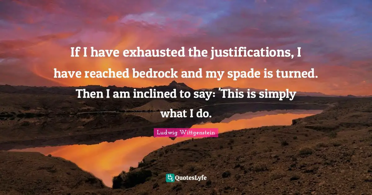 If I have exhausted the justifications, I have reached bedrock and my spade is turned. Then I am inclined to say: 'This is simply what I do.