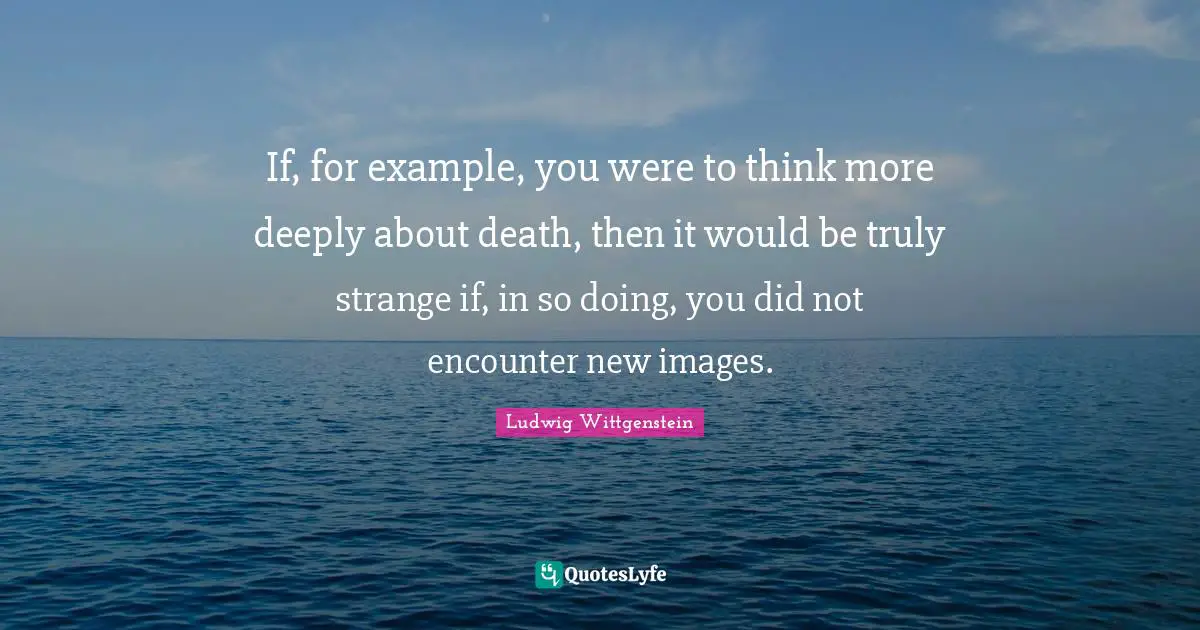 If, for example, you were to think more deeply about death, then it would be truly strange if, in so doing, you did not encounter new images.