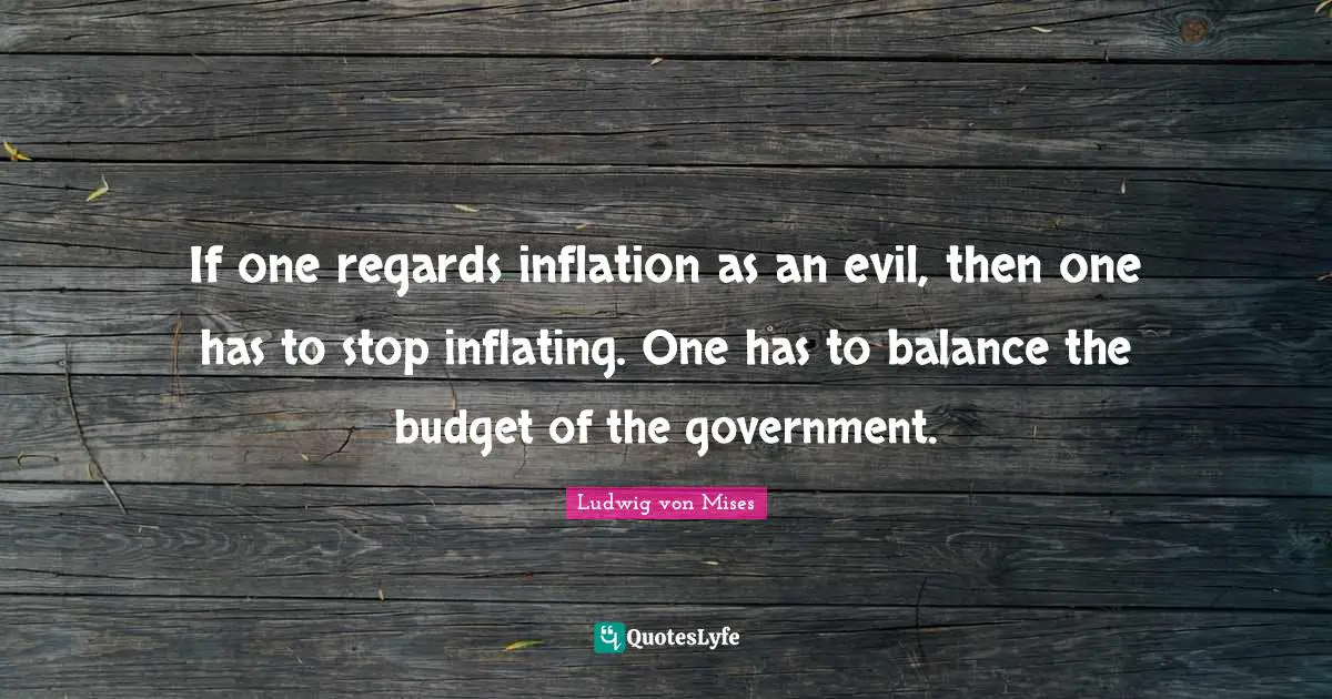 If one regards inflation as an evil, then one has to stop inflating. One has to balance the budget of the government.