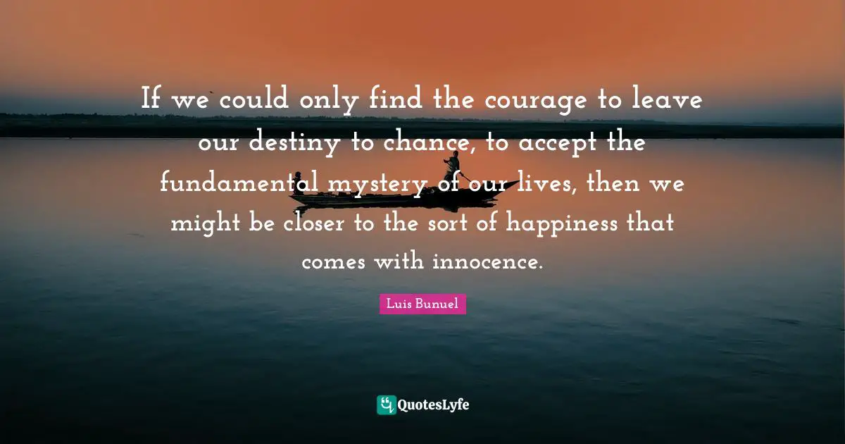 Our Destiny Quotes: "If we could only find the courage to leave our destiny to chance, to accept the fundamental mystery of our lives, then we might be closer to the sort of happiness that comes with innocence."