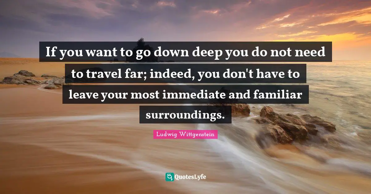 If you want to go down deep you do not need to travel far; indeed, you don't have to leave your most immediate and familiar surroundings.