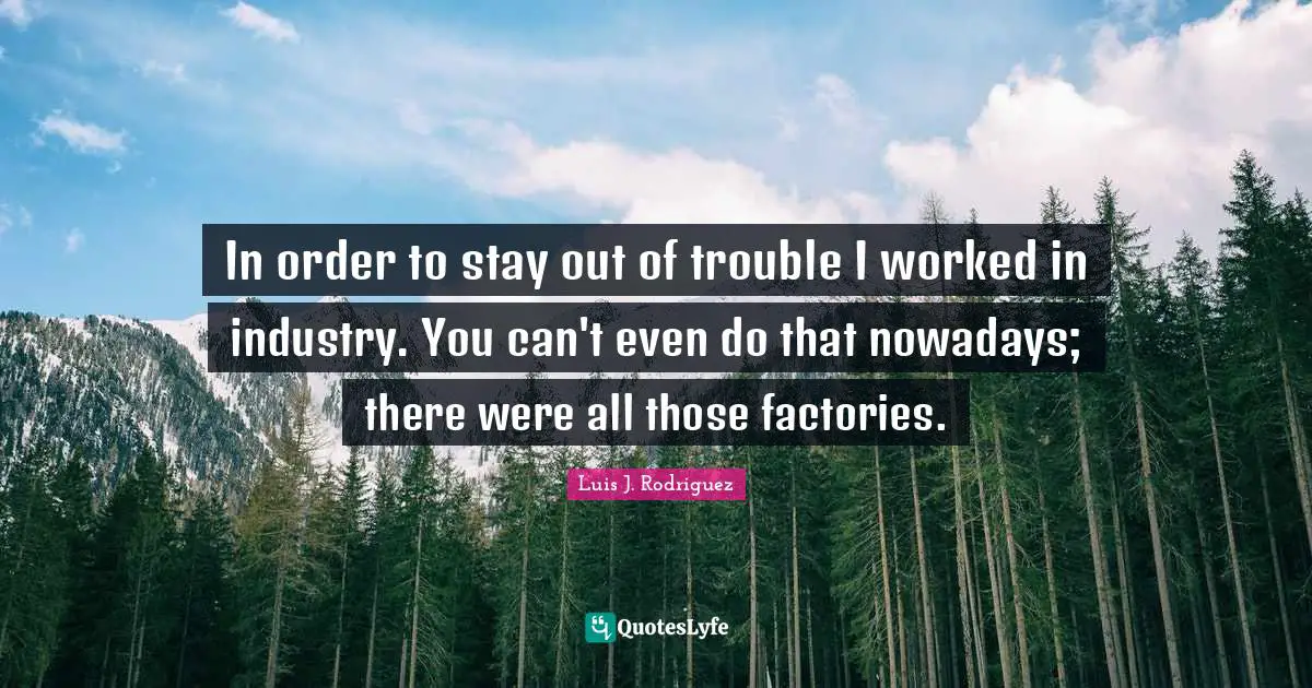 In order to stay out of trouble I worked in industry. You can't even do that nowadays; there were all those factories.