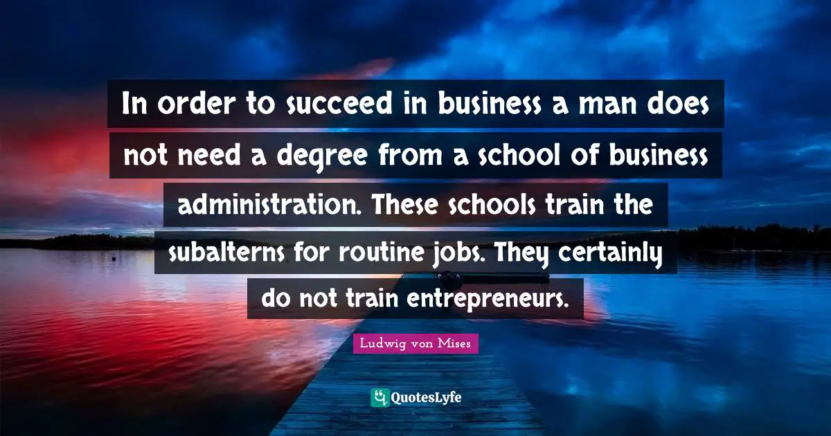 In order to succeed in business a man does not need a degree from a school of business administration. These schools train the subalterns for routine jobs. They certainly do not train entrepreneurs.