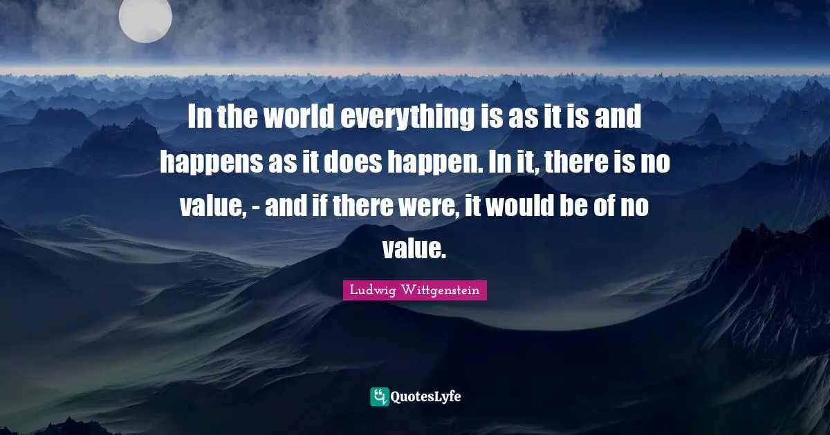 In the world everything is as it is and happens as it does happen. In it, there is no value, - and if there were, it would be of no value.