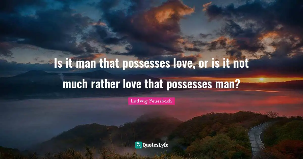 Is it man that possesses love, or is it not much rather love that possesses man?