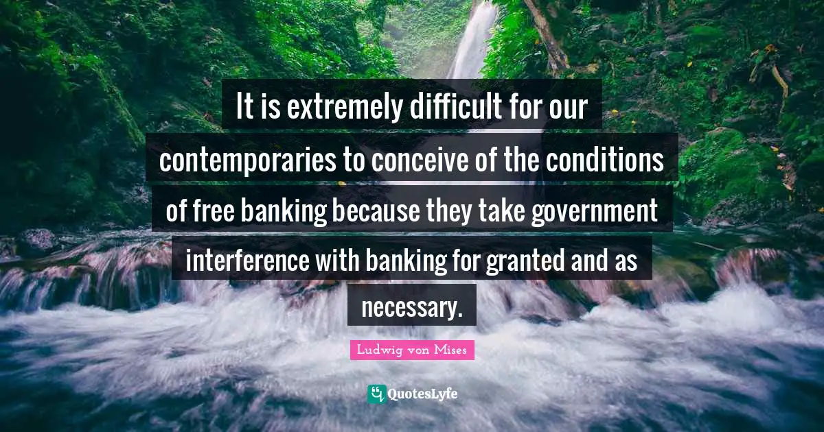 It is extremely difficult for our contemporaries to conceive of the conditions of free banking because they take government interference with banking for granted and as necessary.