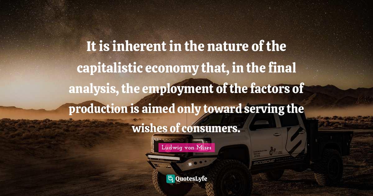 It is inherent in the nature of the capitalistic economy that, in the final analysis, the employment of the factors of production is aimed only toward serving the wishes of consumers.