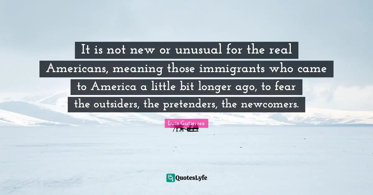 Little Bit Quotes: "It is not new or unusual for the real Americans, meaning those immigrants who came to America a little bit longer ago, to fear the outsiders, the pretenders, the newcomers."