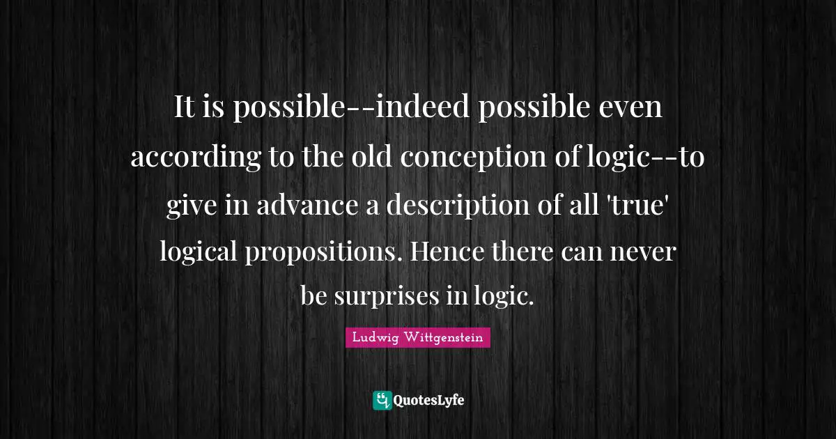 It is possible--indeed possible even according to the old conception of logic--to give in advance a description of all 'true' logical propositions. Hence there can never be surprises in logic.