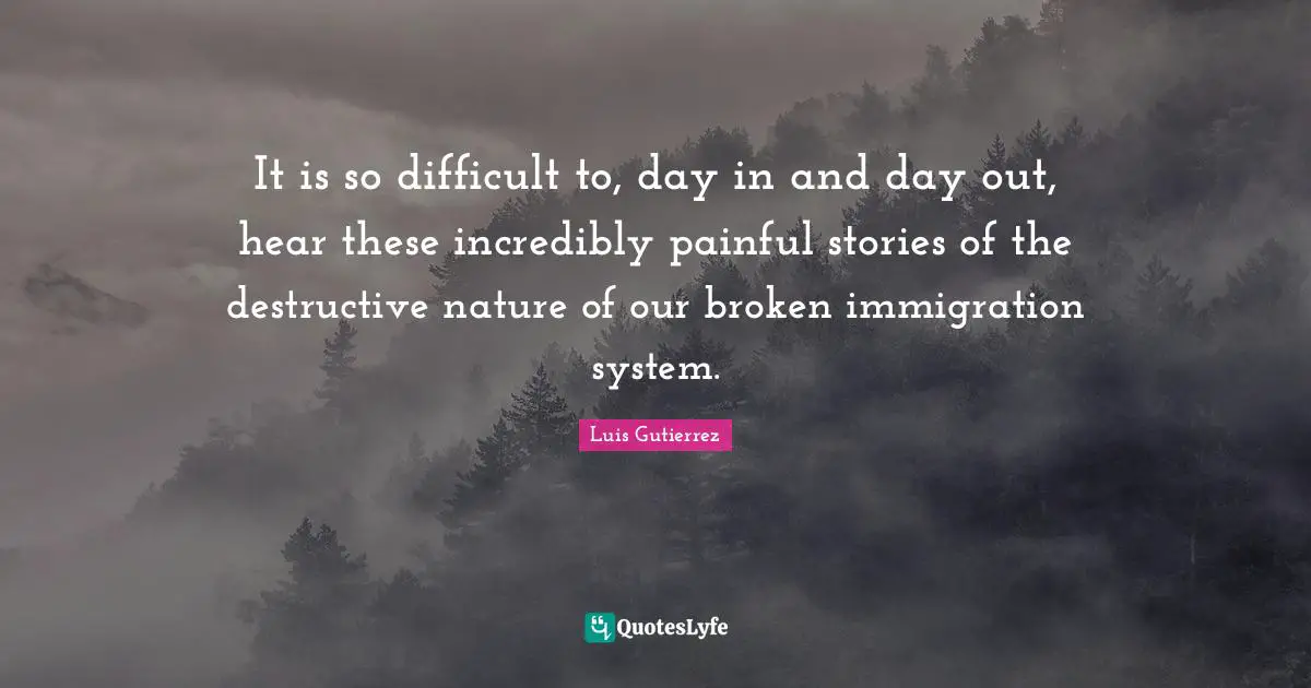 It is so difficult to, day in and day out, hear these incredibly painful stories of the destructive nature of our broken immigration system.