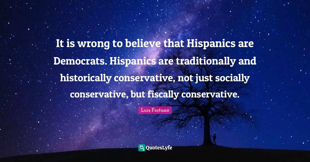 It is wrong to believe that Hispanics are Democrats. Hispanics are traditionally and historically conservative, not just socially conservative, but fiscally conservative.