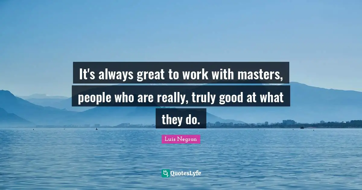 It's always great to work with masters, people who are really, truly good at what they do.