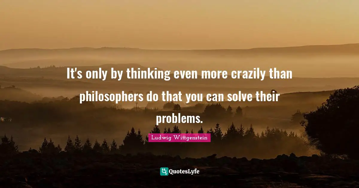 It's only by thinking even more crazily than philosophers do that you can solve their problems.