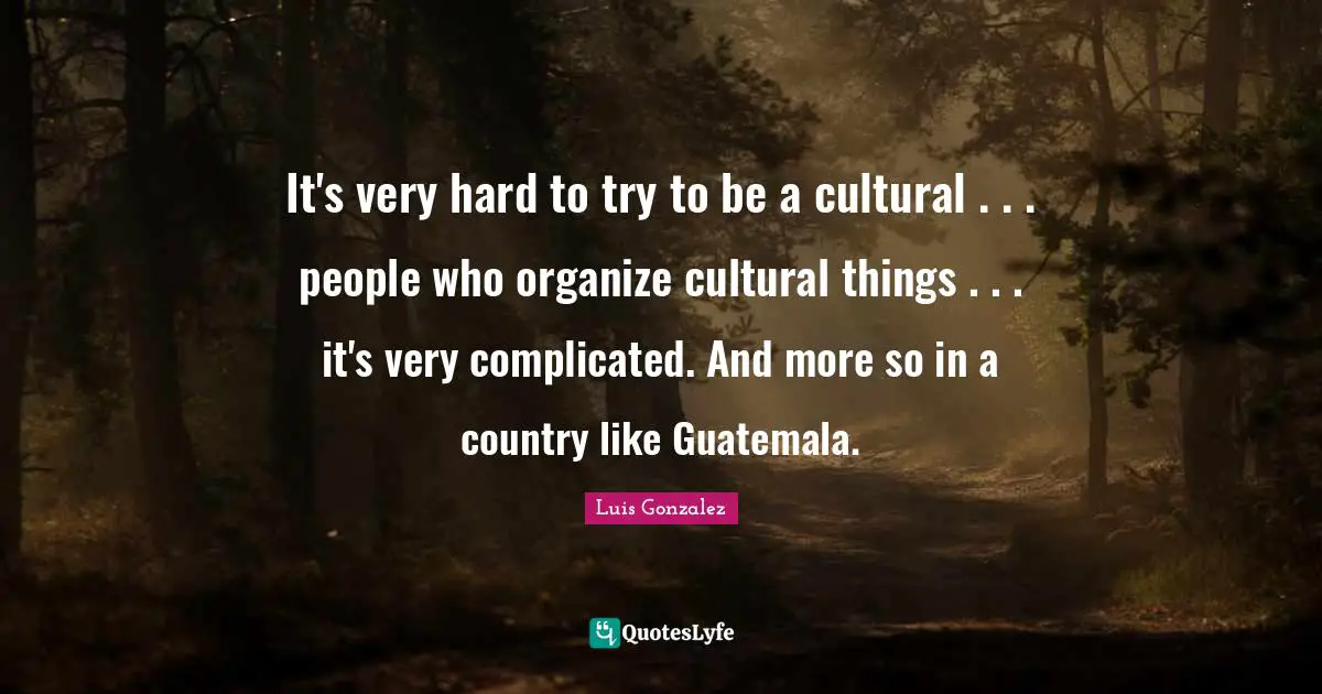 It's very hard to try to be a cultural . . . people who organize cultural things . . . it's very complicated. And more so in a country like Guatemala.