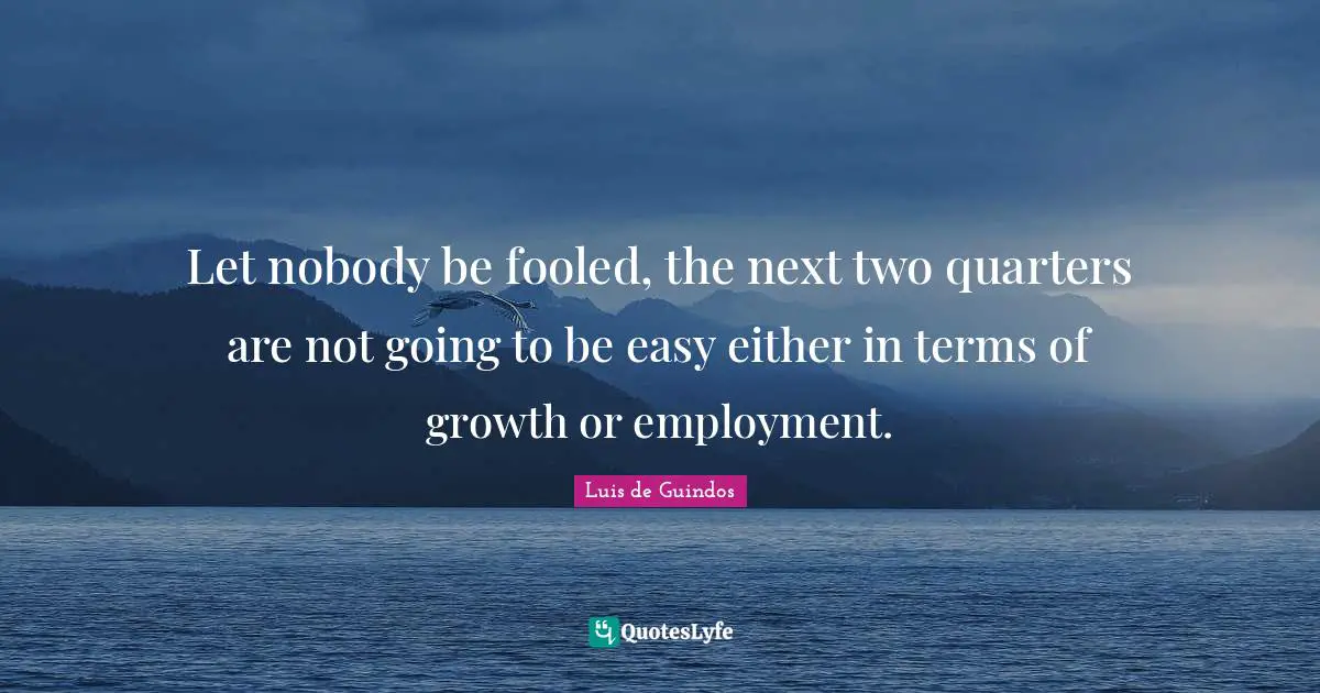 Let nobody be fooled, the next two quarters are not going to be easy either in terms of growth or employment.