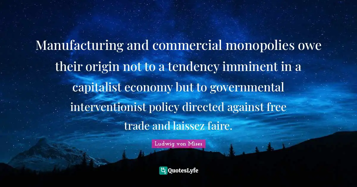 Manufacturing and commercial monopolies owe their origin not to a tendency imminent in a capitalist economy but to governmental interventionist policy directed against free trade and laissez faire.