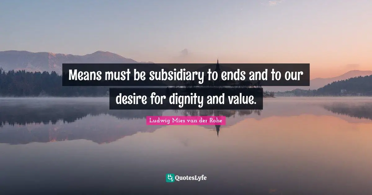 Means must be subsidiary to ends and to our desire for dignity and value.