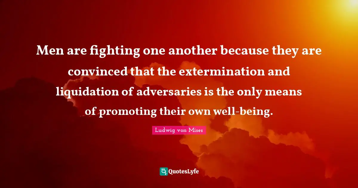 Men are fighting one another because they are convinced that the extermination and liquidation of adversaries is the only means of promoting their own well-being.