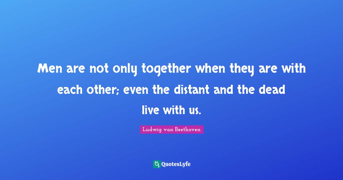 Men are not only together when they are with each other; even the distant and the dead live with us.