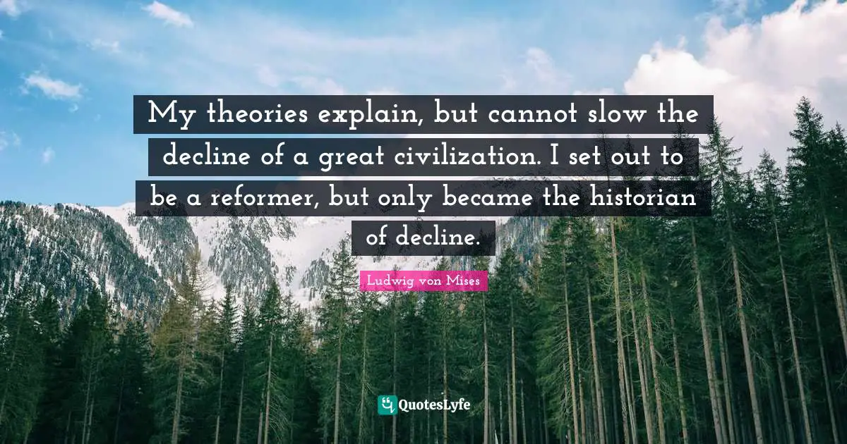 My theories explain, but cannot slow the decline of a great civilization. I set out to be a reformer, but only became the historian of decline.