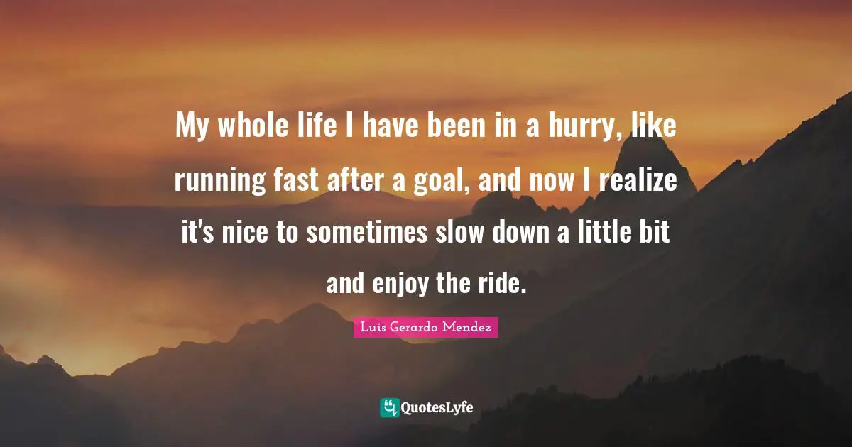 My whole life I have been in a hurry, like running fast after a goal, and now I realize it's nice to sometimes slow down a little bit and enjoy the ride.