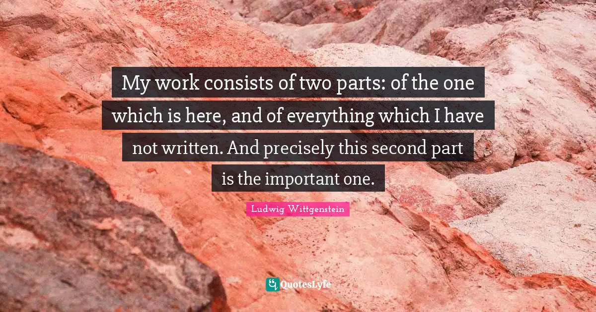 My work consists of two parts: of the one which is here, and of everything which I have not written. And precisely this second part is the important one.