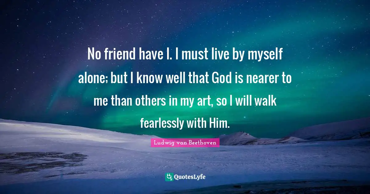 Ludwig Van Beethoven Quotes: "No friend have I. I must live by myself alone; but I know well that God is nearer to me than others in my art, so I will walk fearlessly with Him."