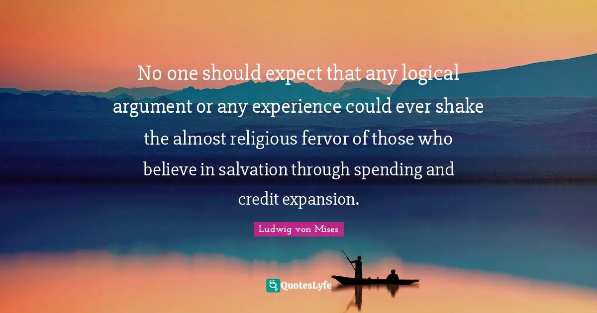 No one should expect that any logical argument or any experience could ever shake the almost religious fervor of those who believe in salvation through spending and credit expansion.