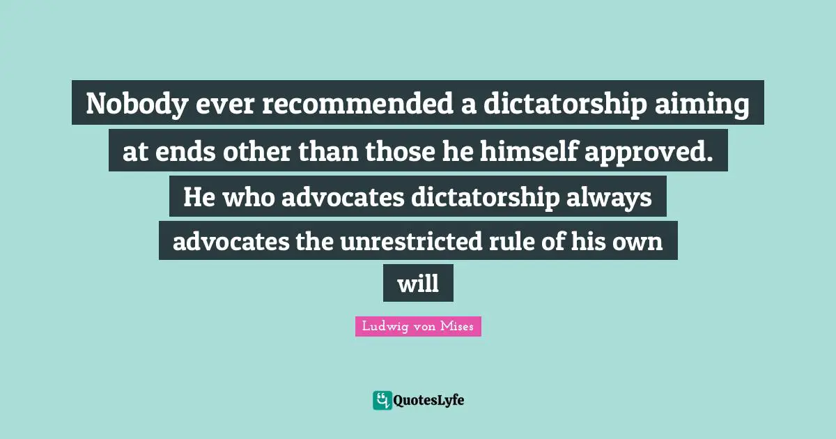 Nobody ever recommended a dictatorship aiming at ends other than those he himself approved. He who advocates dictatorship always advocates the unrestricted rule of his own will