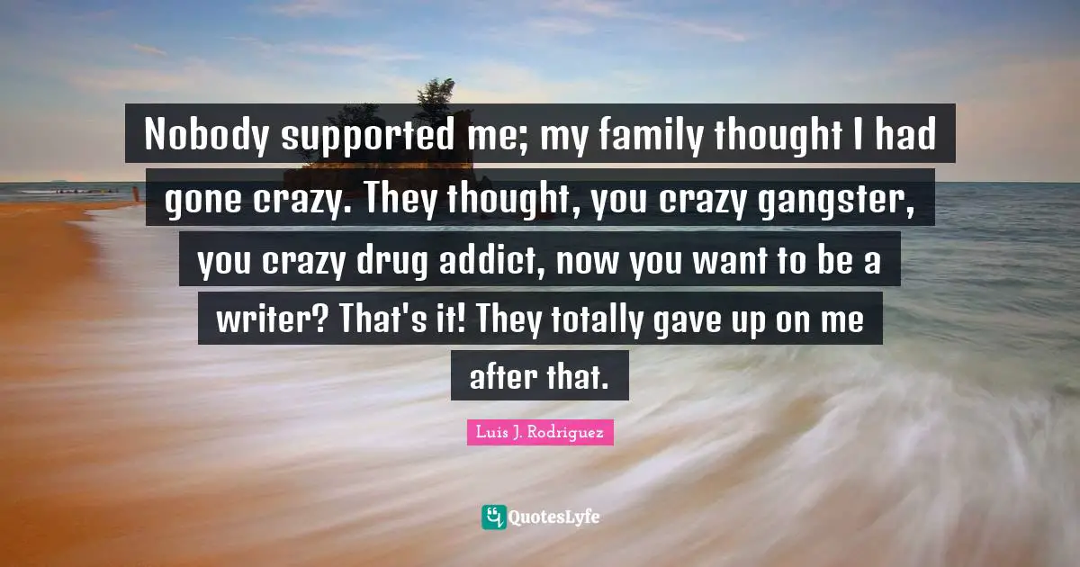 Nobody supported me; my family thought I had gone crazy. They thought, you crazy gangster, you crazy drug addict, now you want to be a writer? That's it! They totally gave up on me after that.