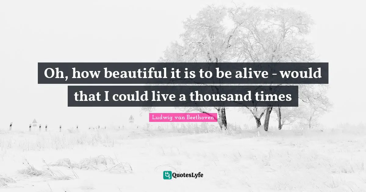 Oh, how beautiful it is to be alive - would that I could live a thousand times