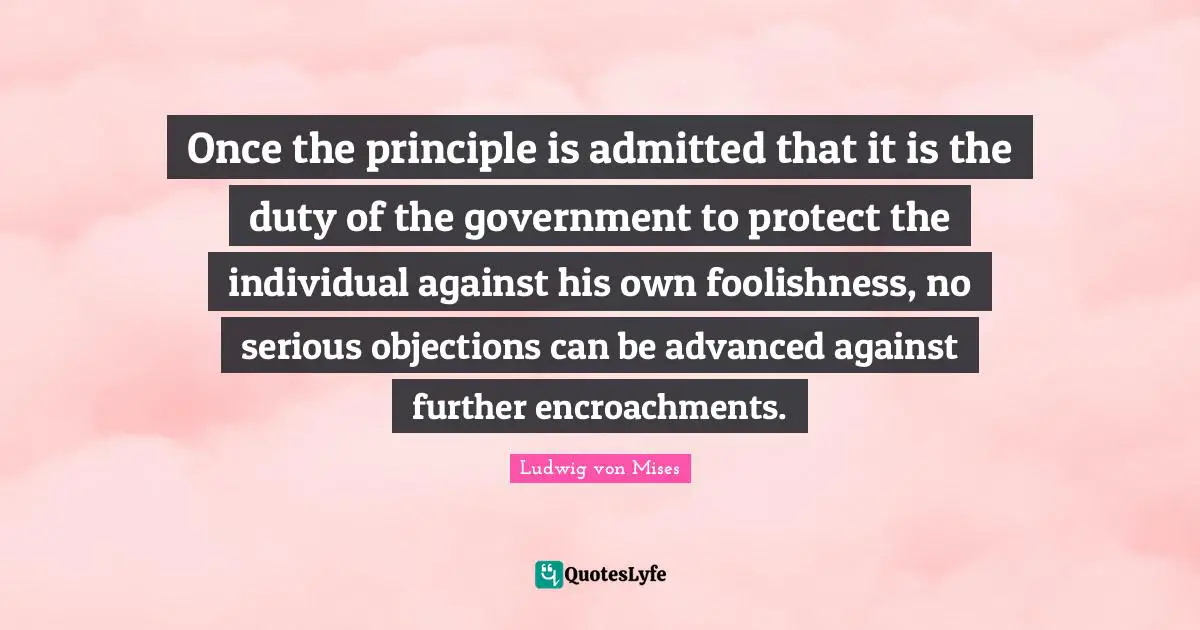 Once the principle is admitted that it is the duty of the government to protect the individual against his own foolishness, no serious objections can be advanced against further encroachments.
