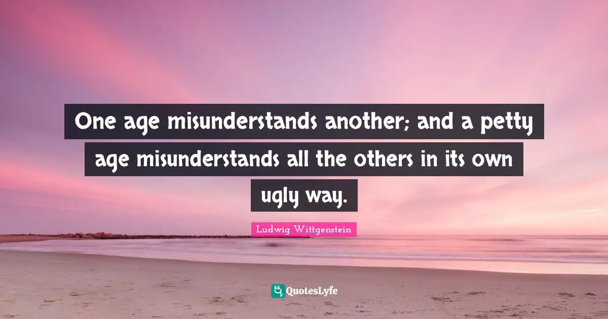 One age misunderstands another; and a petty age misunderstands all the others in its own ugly way.