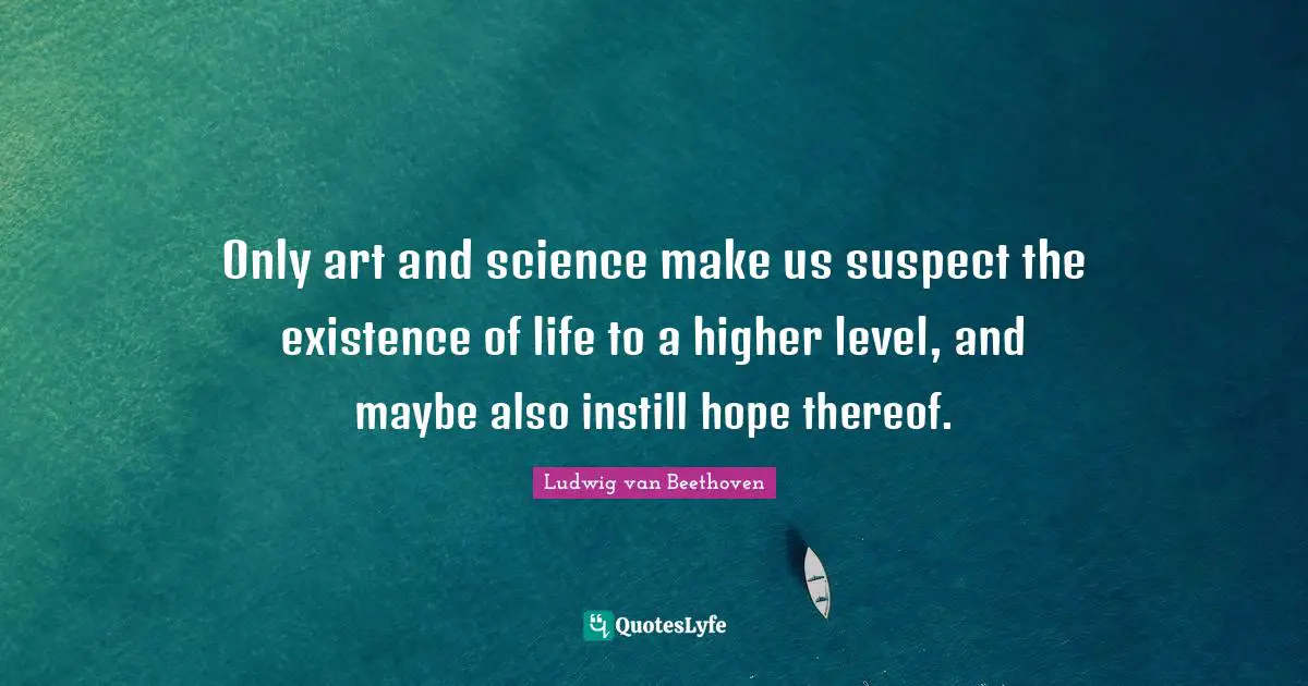 Only art and science make us suspect the existence of life to a higher level, and maybe also instill hope thereof.