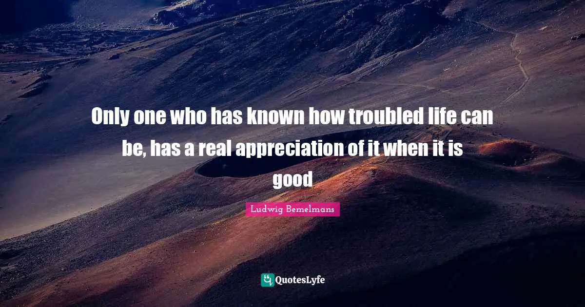 Only one who has known how troubled life can be, has a real appreciation of it when it is good