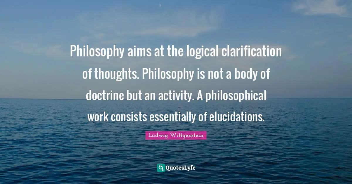 Philosophy aims at the logical clarification of thoughts. Philosophy is not a body of doctrine but an activity. A philosophical work consists essentially of elucidations.