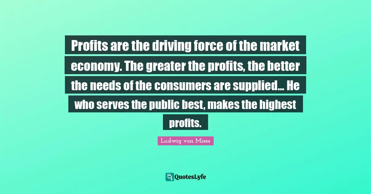 Profits are the driving force of the market economy. The greater the profits, the better the needs of the consumers are supplied... He who serves the public best, makes the highest profits.