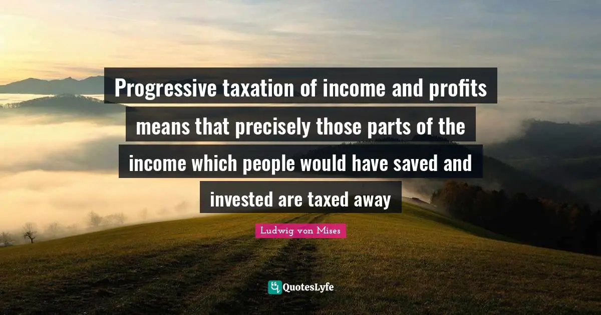Taxation Quotes: "Progressive taxation of income and profits means that precisely those parts of the income which people would have saved and invested are taxed away"